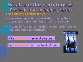 What are the verb tenses?
Present and present perfect
The present perfect tense
• is usually formed using the helping verb have or
has plus the past participle
• expresses an action or a state of being that
occurred at an indefinite time in the past
Mike has been in several parades.
He has played the drum in all of them.
 