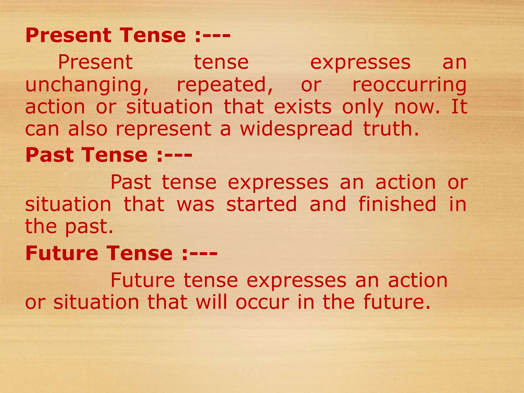 Present Tense :---
Present tense expresses an
unchanging, repeated, or reoccurring
action or situation that exists only now. It
can also represent a widespread truth.
Past Tense :---
Past tense expresses an action or
situation that was started and finished in
the past.
Future Tense :---
Future tense expresses an action
or situation that will occur in the future.
 