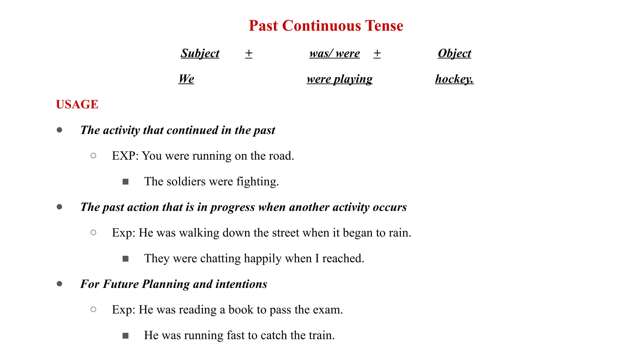 Past Continuous Tense
Subject + was/ were + Object
We were playing hockey.
USAGE
● The activity that continued in the past
○ EXP: You were running on the road.
■ The soldiers were fighting.
● The past action that is in progress when another activity occurs
○ Exp: He was walking down the street when it began to rain.
■ They were chatting happily when I reached.
● For Future Planning and intentions
○ Exp: He was reading a book to pass the exam.
■ He was running fast to catch the train.
 