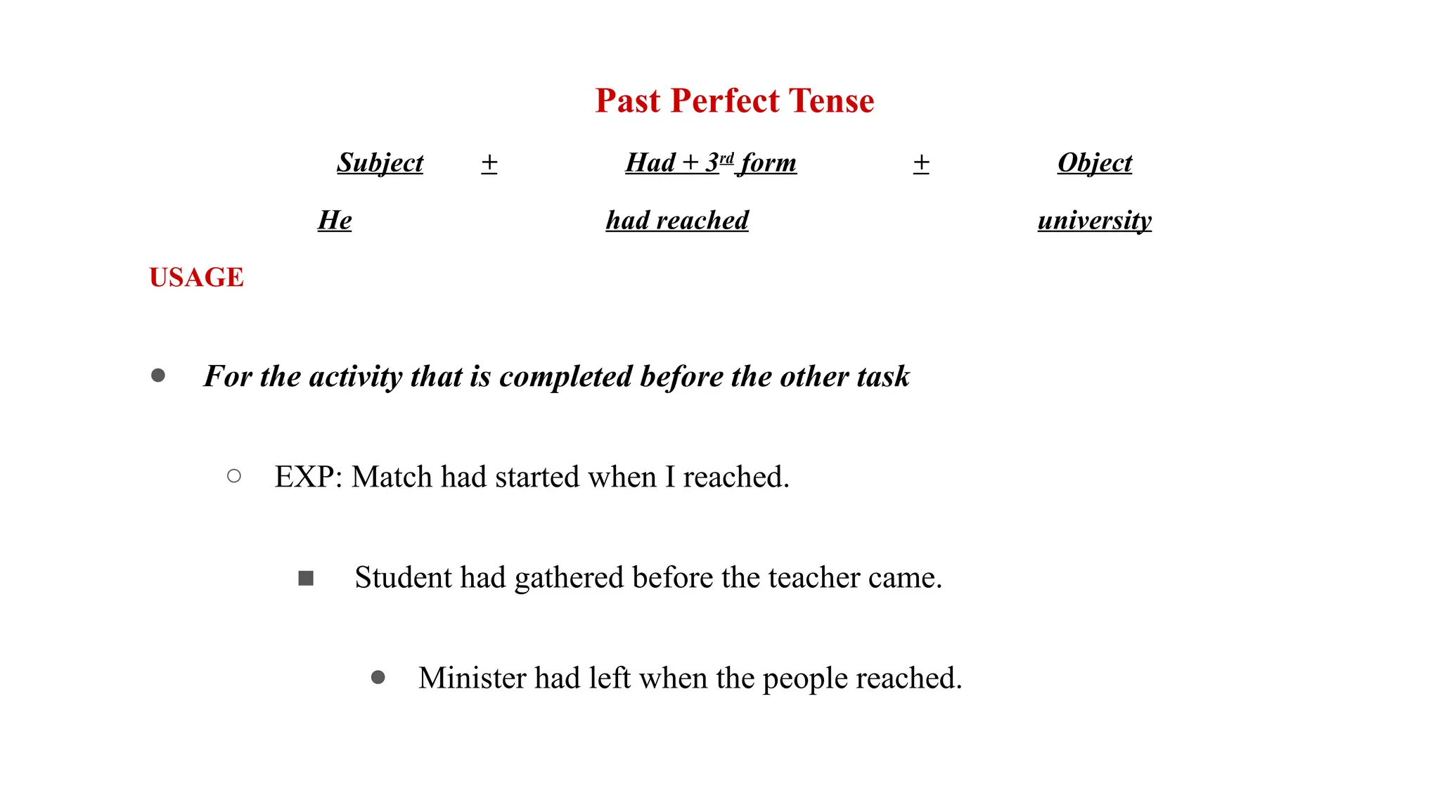 Past Perfect Tense
Subject + Had + 3rd
form + Object
He had reached university
USAGE
● For the activity that is completed before the other task
○ EXP: Match had started when I reached.
■ Student had gathered before the teacher came.
● Minister had left when the people reached.
 