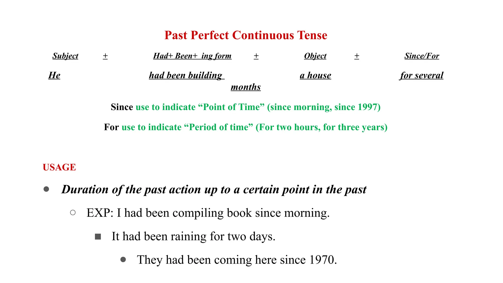 Past Perfect Continuous Tense
Subject + Had+ Been+ ing form + Object + Since/For
He had been building a house for several
months
Since use to indicate “Point of Time” (since morning, since 1997)
For use to indicate “Period of time” (For two hours, for three years)
USAGE
● Duration of the past action up to a certain point in the past
○ EXP: I had been compiling book since morning.
■ It had been raining for two days.
● They had been coming here since 1970.
 