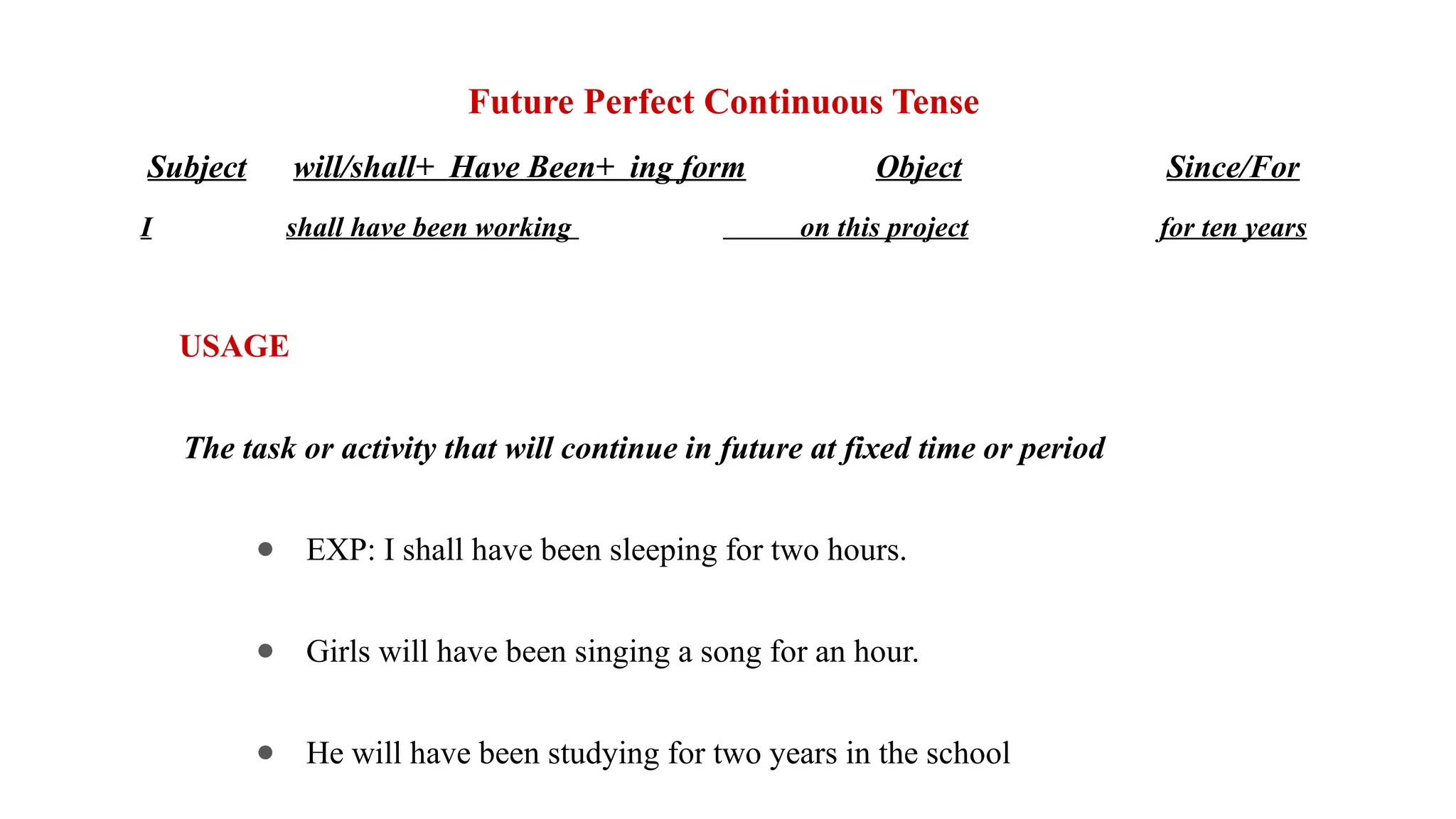 Future Perfect Continuous Tense
Subject will/shall+ Have Been+ ing form Object Since/For
I shall have been working on this project for ten years
USAGE
The task or activity that will continue in future at fixed time or period
● EXP: I shall have been sleeping for two hours.
● Girls will have been singing a song for an hour.
● He will have been studying for two years in the school
 