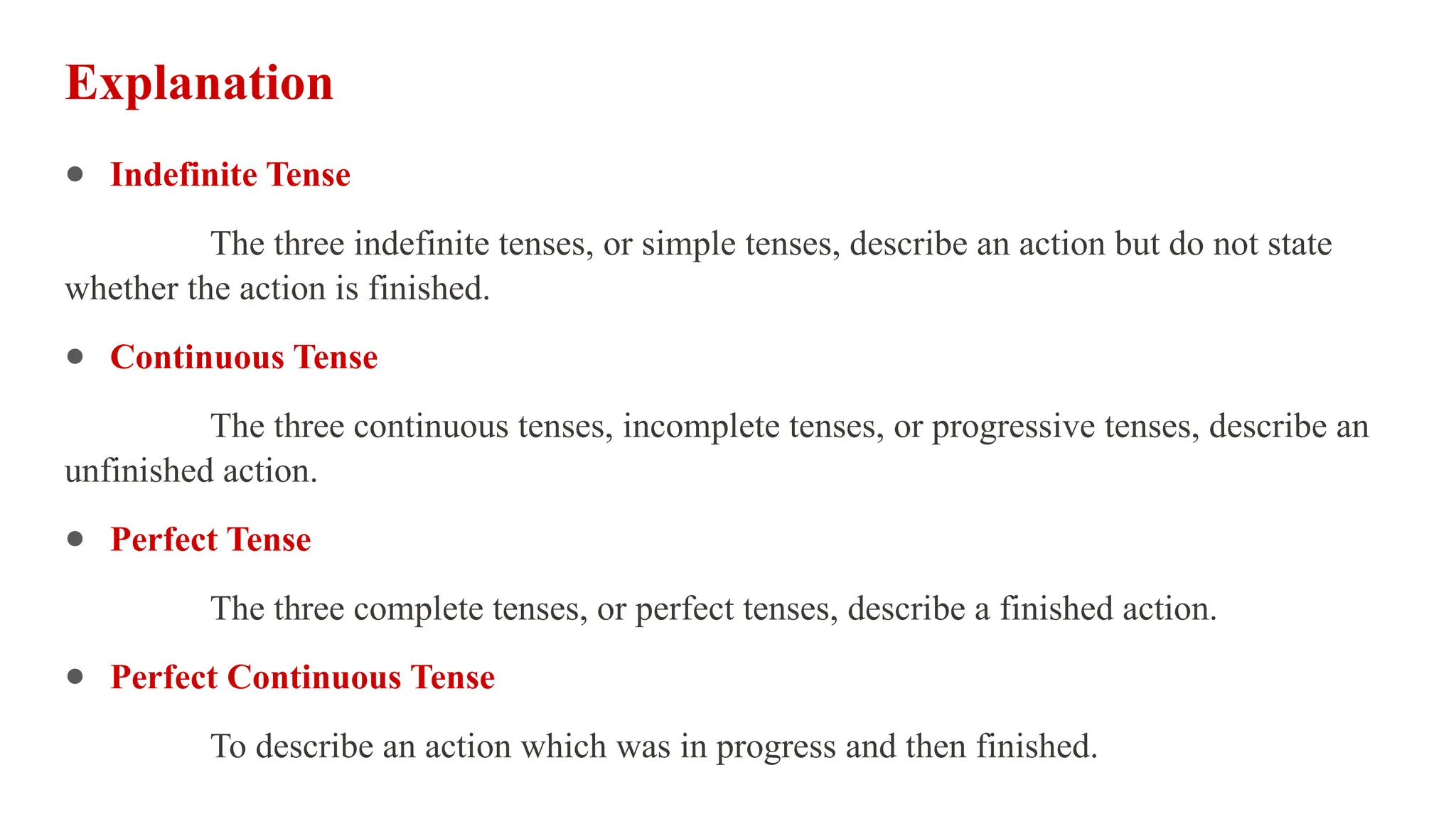 Explanation
● Indefinite Tense
The three indefinite tenses, or simple tenses, describe an action but do not state
whether the action is finished.
● Continuous Tense
The three continuous tenses, incomplete tenses, or progressive tenses, describe an
unfinished action.
● Perfect Tense
The three complete tenses, or perfect tenses, describe a finished action.
● Perfect Continuous Tense
To describe an action which was in progress and then finished.
 