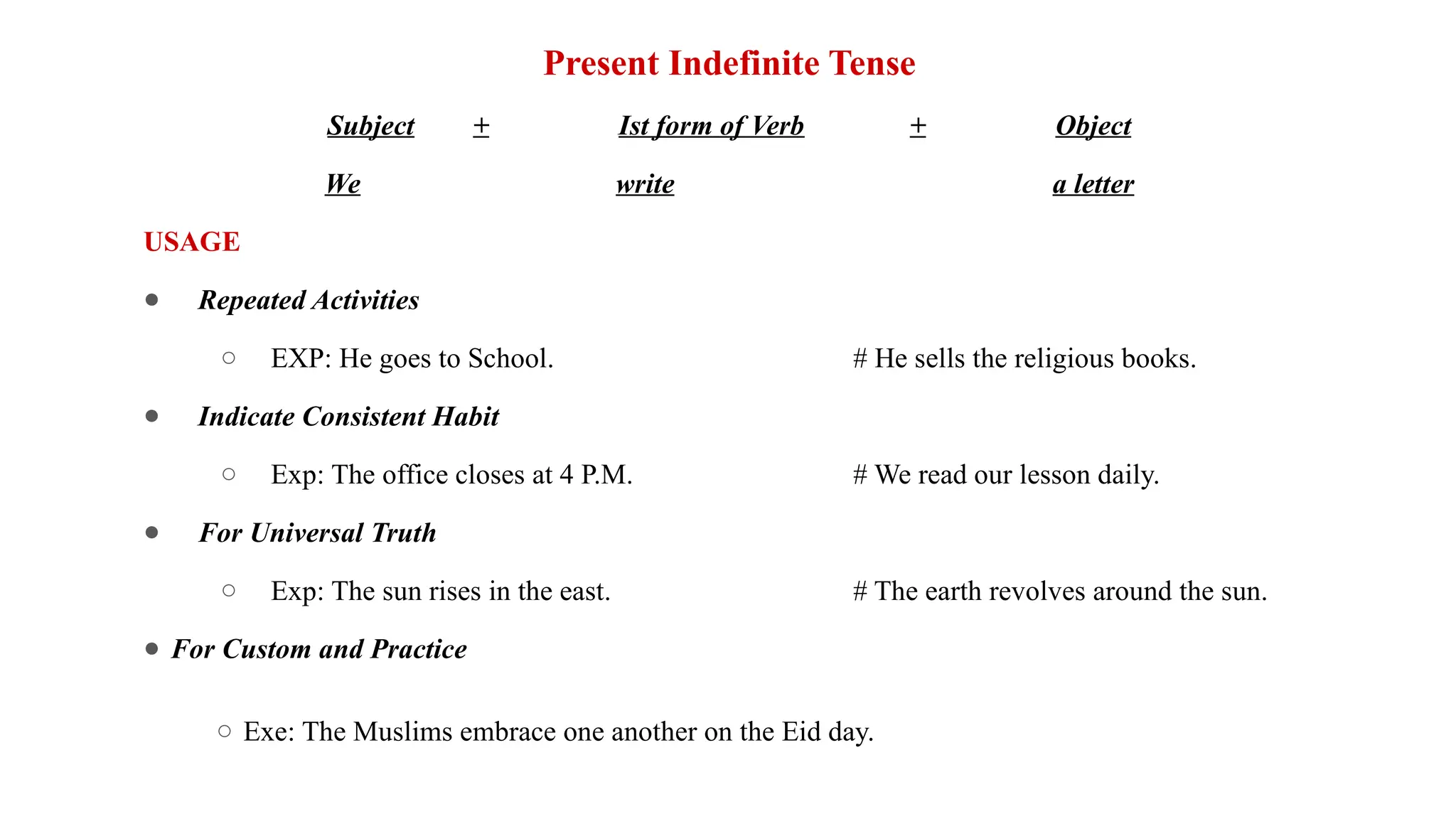 Present Indefinite Tense
Subject + Ist form of Verb + Object
We write a letter
USAGE
● Repeated Activities
○ EXP: He goes to School. # He sells the religious books.
● Indicate Consistent Habit
○ Exp: The office closes at 4 P.M. # We read our lesson daily.
● For Universal Truth
○ Exp: The sun rises in the east. # The earth revolves around the sun.
● For Custom and Practice
○ Exe: The Muslims embrace one another on the Eid day.
 