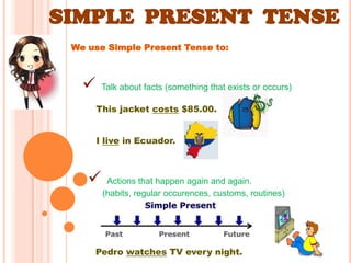 SIMPLE PRESENT TENSE
 We use Simple Present Tense to:



       Talk about facts (something that exists or occurs)

       This jacket costs $85.00.


       I live in Ecuador.



        Actions that happen again and again.
        (habits, regular occurences, customs, routines)




     Pedro watches TV every night.
 