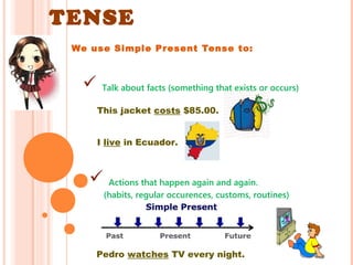 SIMPLE PRESENT 
TENSE 
We use Simple Present Tense to: 
 Talk about facts (something that exists or occurs) 
This jacket costs $85.00. 
I live in Ecuador. 
 Actions that happen again and again. 
(habits, regular occurences, customs, routines) 
Pedro watches TV every night. 
 