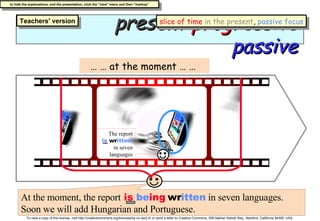 present   progressive  passive … …  at the moment … …  At the moment, the report   is  be ing   wr itten  in seven languages. Soon we will add Hungarian and Portuguese. The report   is   wr itten   in seven languages slice of time   in the present ,  passive focus 
