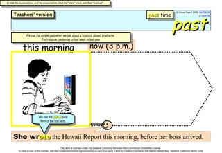 past now (3 p.m.) this morning She wr ote  the Hawaii Report this morning, before her boss arrived. We use the simple past when we talk about a finished, closed timeframe.  For instance, yesterday or last week or last year We use the  yellow  past form of the first verb. past  time 
