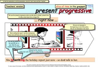 present   progressive …  right now ... She  is  writ ing  the holiday report just now - so don't talk to her. We use the present progressive when we talk about a limited, present time. It is like a short slice from a longer film …  followed by the -ing form  of the main verb. Note the  red  colour for the  progressive .. We are not interested in  the beginning or end of the action.  We are not interested in the result. She is writing the report - but this is temporary.  Soon she will finish and so you can talk to her then. We use the present of the verb BE (am, is, are). Note the  grey  underline for the present tense.. slice of time  in the  present 