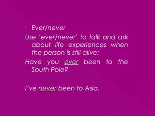  Ever/never
Use ‘ever/never’ to talk and ask
about life experiences when
the person is still alive:
Have you everever been to the
South Pole?
I’ve nevernever been to Asia.
 