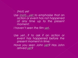  (Not) yet
Use (not)…yet(not)…yet to emphasise that an
action or event has not happened
at any time up to the present
moment:
I haven’t seen the film yetyet.
Use yet…? to ask if an action or
event has happened before the
present moment in time:
Have you seen John yetyet? Has John
arrived yetyet?
 