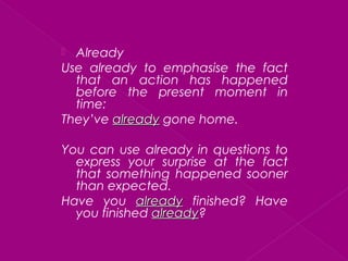  Already
Use already to emphasise the fact
that an action has happened
before the present moment in
time:
They’ve alreadyalready gone home.
You can use already in questions to
express your surprise at the fact
that something happened sooner
than expected.
Have you alreadyalready finished? Have
you finished alreadyalready?
 
