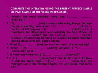  COMPLETE THE INTERVIEW USING THE PRESENT PERFECT SIMPLE
OR PAST SIMPLE OF THE VERBS IN BRACKETS.
A: What’s the most exciting thing you 1)…………………….
(ever/do)?
B: I 2)……………………….(do) so many interesting things. Perhaps
the most exciting was when I 3)…………………… (climb) to
the top of Kilimanjaro. I 4)……………………… (climb) a lot of
mountains, but Kilimanjaro was definitely the best. When I 5)
………………….. (reach) the top, I just 6)……………… (want )
to shout . It’s amazing standing on a snow-capped mountain
looking down over sun-baked Africa.
A: What 7)……………… (be) the worst moment of your last trip?
B: When I 8)………………… (catch) malaria. I 9)…………….
(never/feel) so ill.
A: Is there anywhere you (10)…………………. (not/visit)?
B: I (11)…………………… (never/be) to the Arctic Circle. I’d love
to visit the North Pole. I 12)………………… (never/see) the
midnight sun or the Northern Lights. I’d love to do that some
day.
 