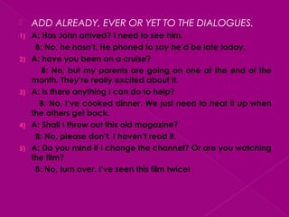  ADD ALREADY, EVER OR YET TO THE DIALOGUES.
1) A: Has John arrived? I need to see him.
B: No, he hasn’t. He phoned to say he’d be late today.
2) A: have you been on a cruise?
B: No, but my parents are going on one at the end of the
month. They’re really excited about it.
3) A: Is there anything I can do to help?
B: No, I’ve cooked dinner. We just need to heat it up when
the others get back.
4) A: Shall I throw out this old magazine?
B: No, please don’t. I haven’t read it.
5) A: Do you mind if I change the channel? Or are you watching
the film?
B: No, turn over. I’ve seen this film twice!
 