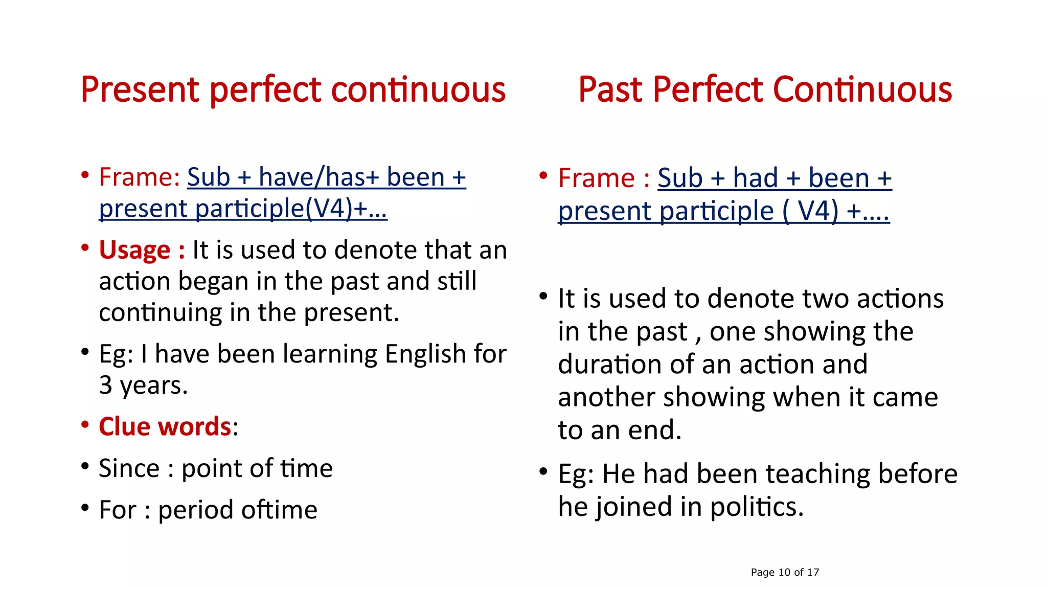 Present perfect continuous Past Perfect Continuous
• Frame: Sub + have/has+ been +
present participle(V4)+…
• Usage : It is used to denote that an
action began in the past and still
continuing in the present.
• Eg: I have been learning English for
3 years.
• Clue words:
• Since : point of time
• For : period oftime
• Frame : Sub + had + been +
present participle ( V4) +….
• It is used to denote two actions
in the past , one showing the
duration of an action and
another showing when it came
to an end.
• Eg: He had been teaching before
he joined in politics.
Page 10 of 17
 