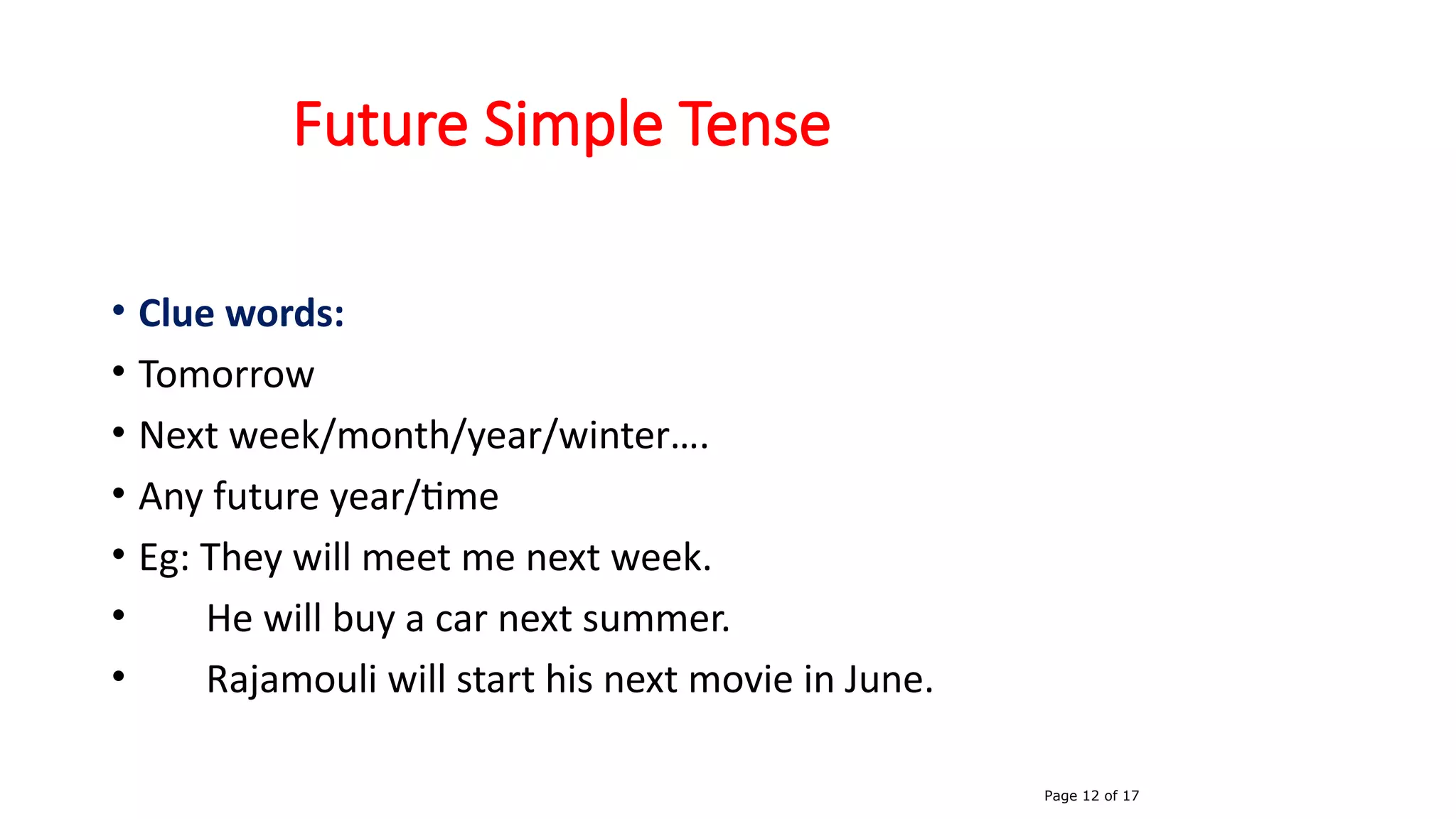 Future Simple Tense
• Clue words:
• Tomorrow
• Next week/month/year/winter….
• Any future year/time
• Eg: They will meet me next week.
• He will buy a car next summer.
• Rajamouli will start his next movie in June.
Page 12 of 17
 