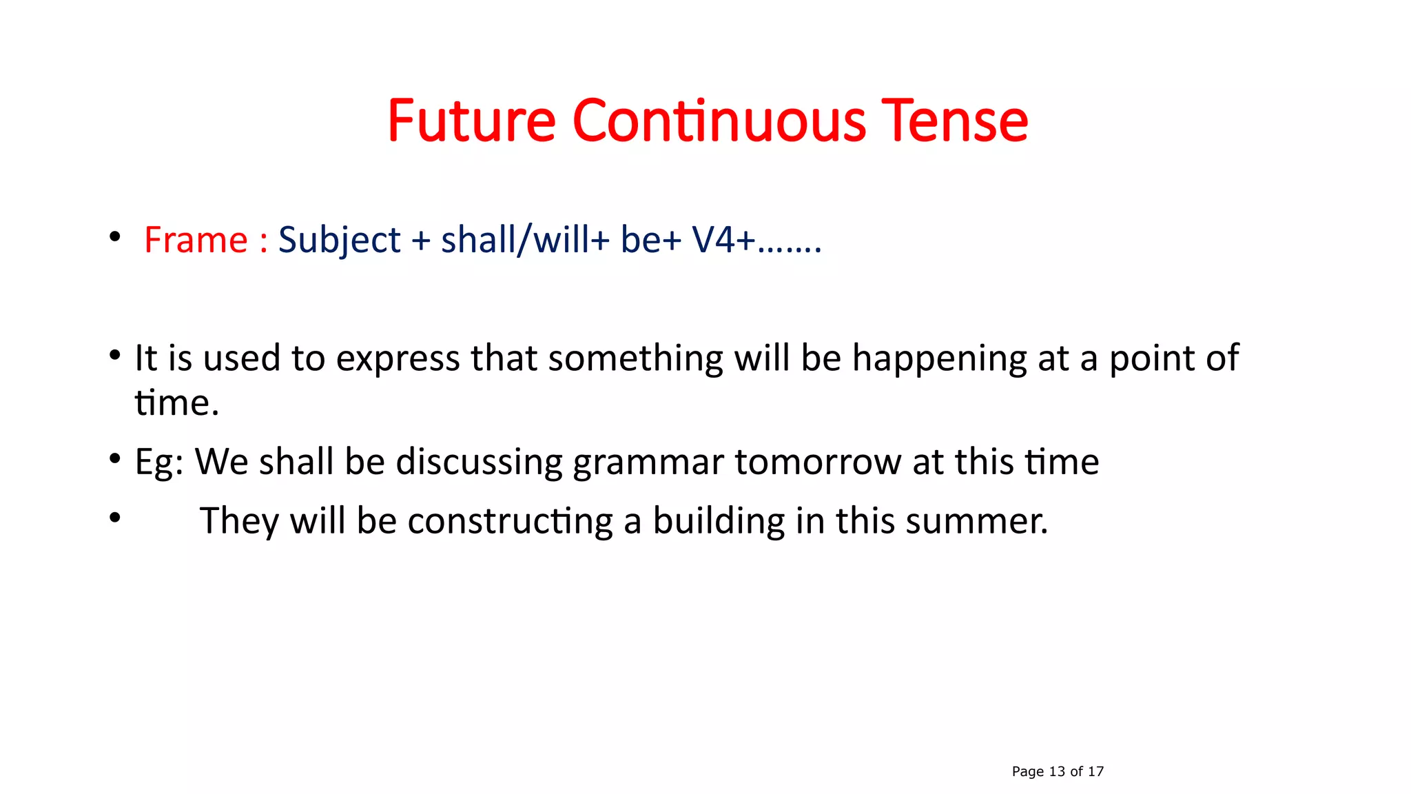 Future Continuous Tense
• Frame : Subject + shall/will+ be+ V4+…….
• It is used to express that something will be happening at a point of
time.
• Eg: We shall be discussing grammar tomorrow at this time
• They will be constructing a building in this summer.
Page 13 of 17
 