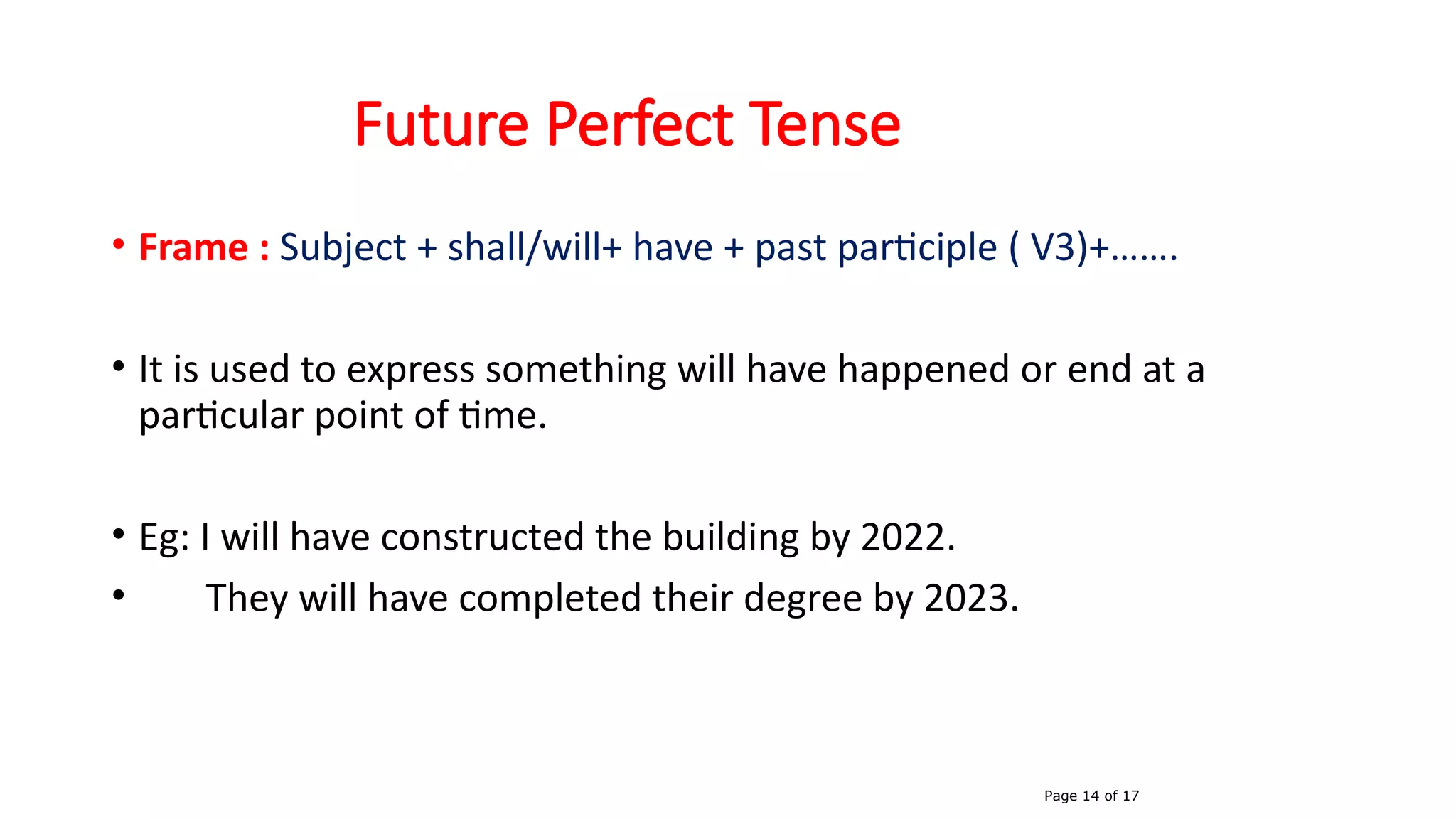 Future Perfect Tense
• Frame : Subject + shall/will+ have + past participle ( V3)+…….
• It is used to express something will have happened or end at a
particular point of time.
• Eg: I will have constructed the building by 2022.
• They will have completed their degree by 2023.
Page 14 of 17
 