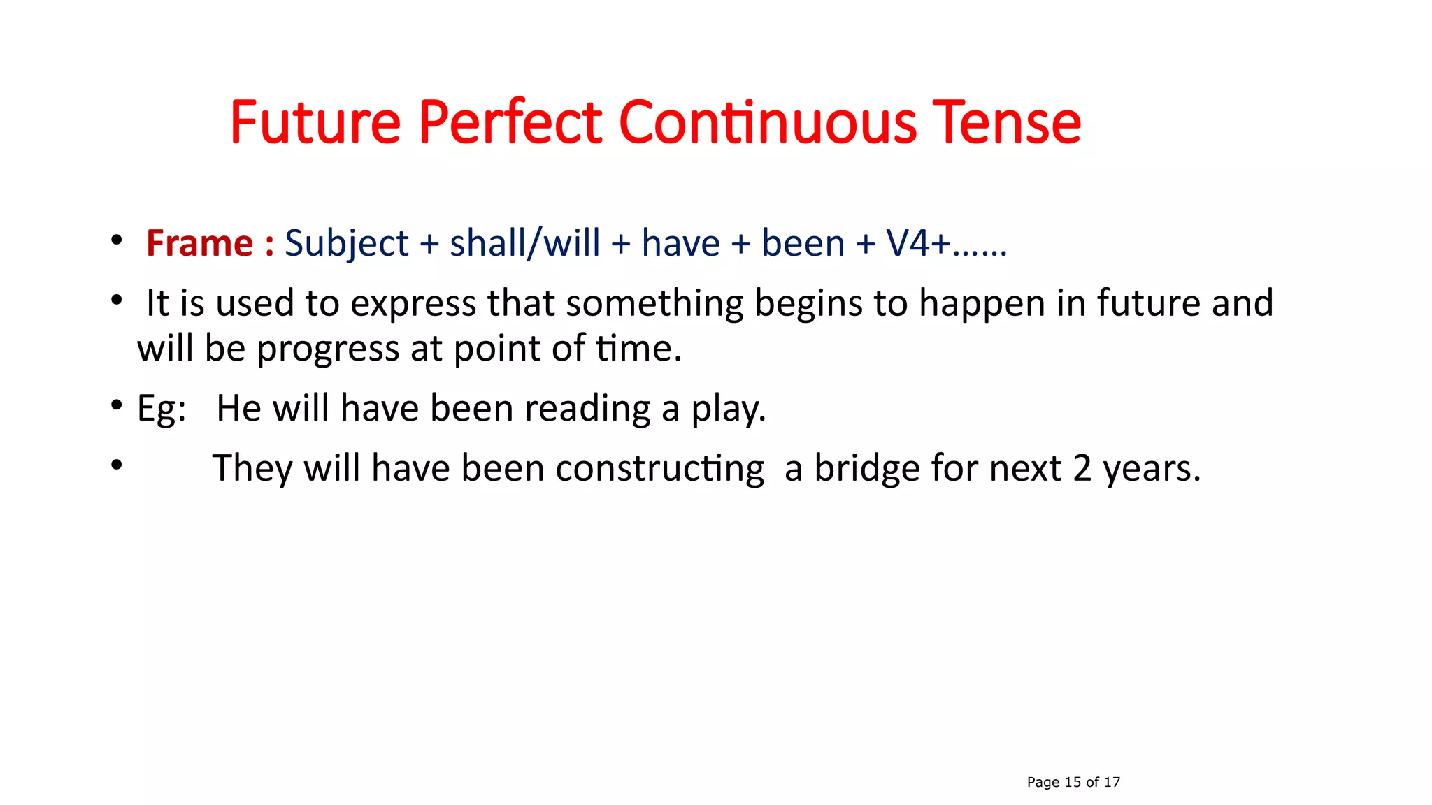 Future Perfect Continuous Tense
• Frame : Subject + shall/will + have + been + V4+……
• It is used to express that something begins to happen in future and
will be progress at point of time.
• Eg: He will have been reading a play.
• They will have been constructing a bridge for next 2 years.
Page 15 of 17
 