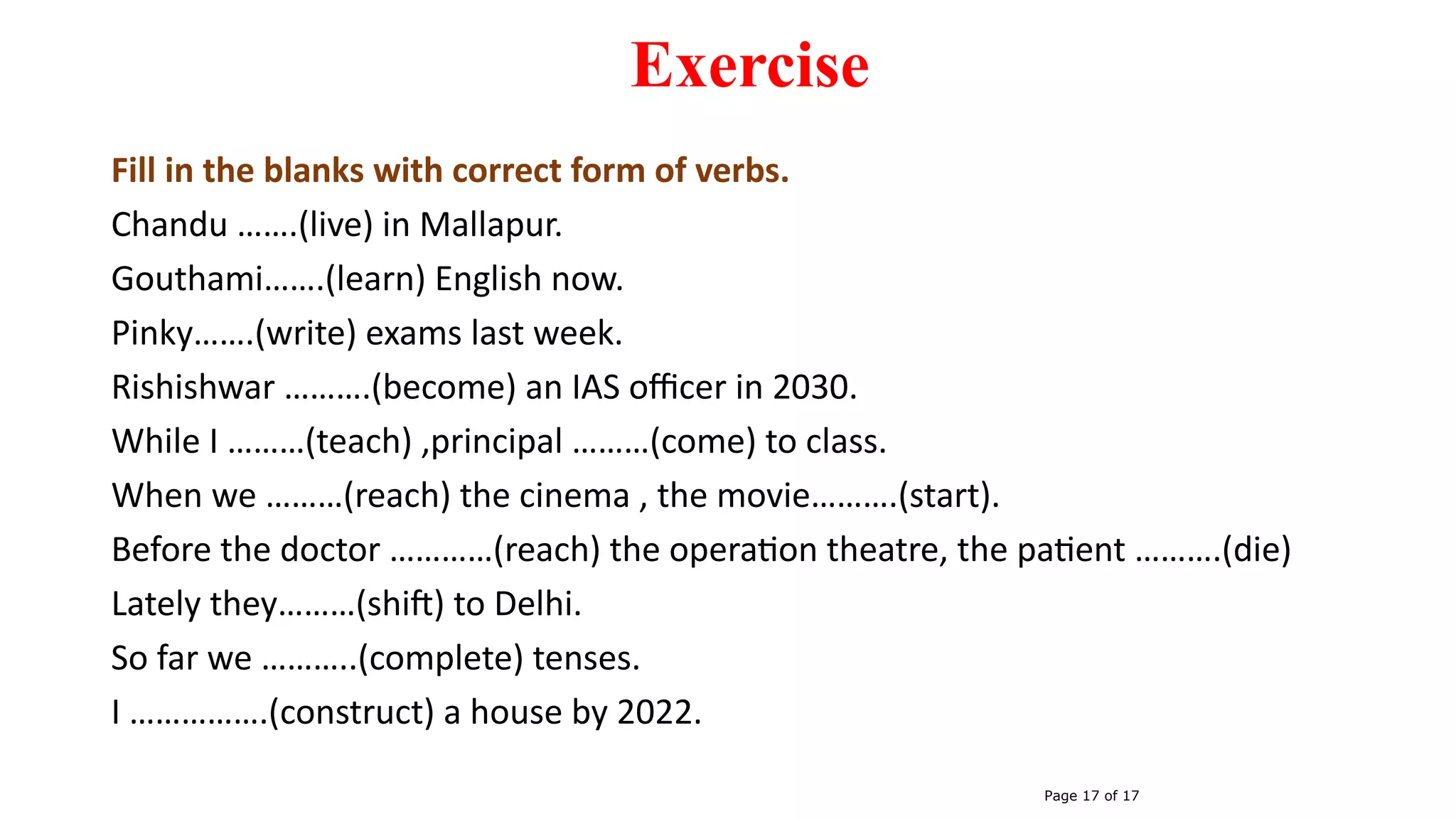 Exercise
Fill in the blanks with correct form of verbs.
Chandu …….(live) in Mallapur.
Gouthami…….(learn) English now.
Pinky…….(write) exams last week.
Rishishwar ……….(become) an IAS officer in 2030.
While I ………(teach) ,principal ………(come) to class.
When we ………(reach) the cinema , the movie……….(start).
Before the doctor …………(reach) the operation theatre, the patient ……….(die)
Lately they………(shift) to Delhi.
So far we ………..(complete) tenses.
I …………….(construct) a house by 2022.
Page 17 of 17
 
