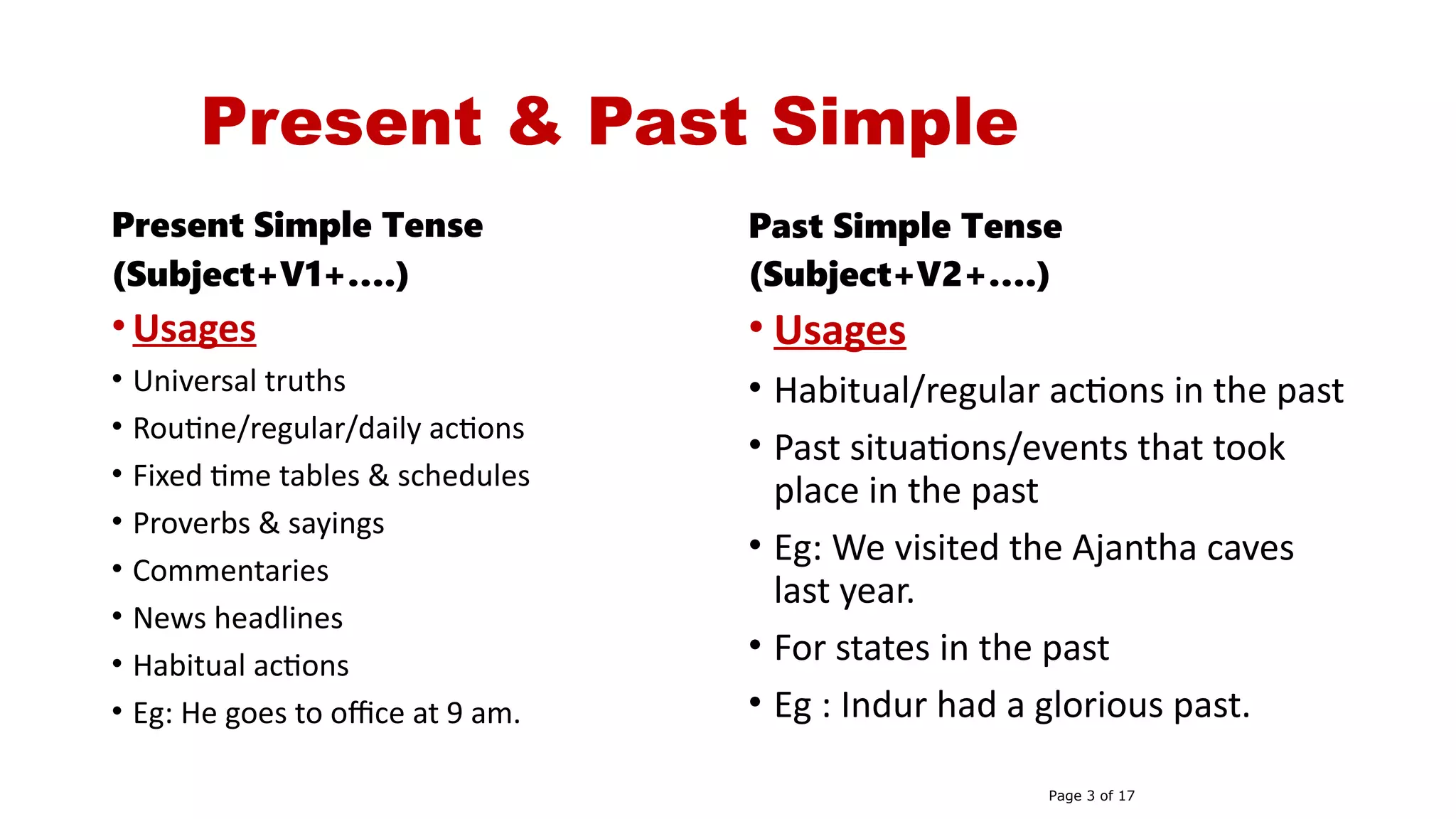 Present & Past Simple
Present Simple Tense
(Subject+V1+….)
• Usages
• Universal truths
• Routine/regular/daily actions
• Fixed time tables & schedules
• Proverbs & sayings
• Commentaries
• News headlines
• Habitual actions
• Eg: He goes to office at 9 am.
Past Simple Tense
(Subject+V2+….)
• Usages
• Habitual/regular actions in the past
• Past situations/events that took
place in the past
• Eg: We visited the Ajantha caves
last year.
• For states in the past
• Eg : Indur had a glorious past.
Page 3 of 17
 