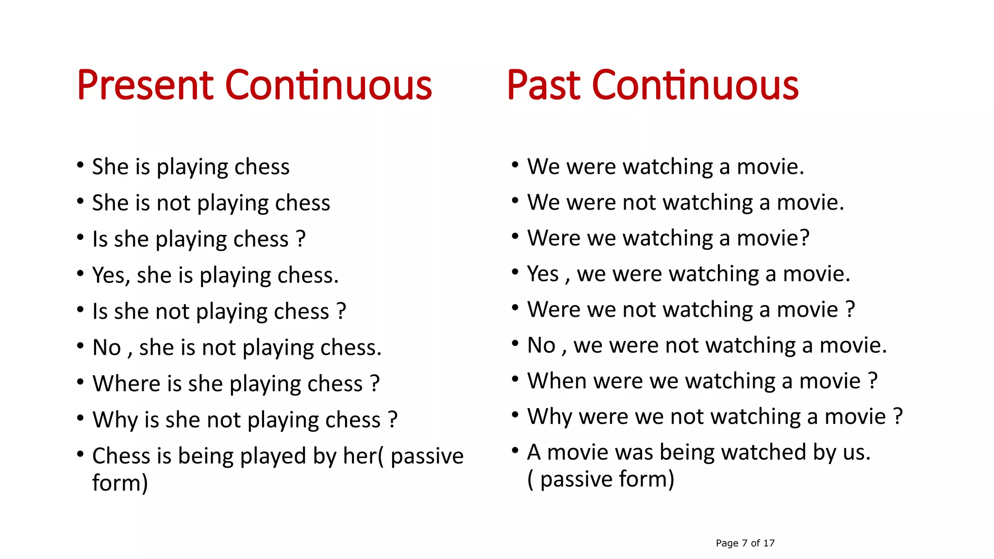 Present Continuous Past Continuous
• She is playing chess
• She is not playing chess
• Is she playing chess ?
• Yes, she is playing chess.
• Is she not playing chess ?
• No , she is not playing chess.
• Where is she playing chess ?
• Why is she not playing chess ?
• Chess is being played by her( passive
form)
• We were watching a movie.
• We were not watching a movie.
• Were we watching a movie?
• Yes , we were watching a movie.
• Were we not watching a movie ?
• No , we were not watching a movie.
• When were we watching a movie ?
• Why were we not watching a movie ?
• A movie was being watched by us.
( passive form)
Page 7 of 17
 