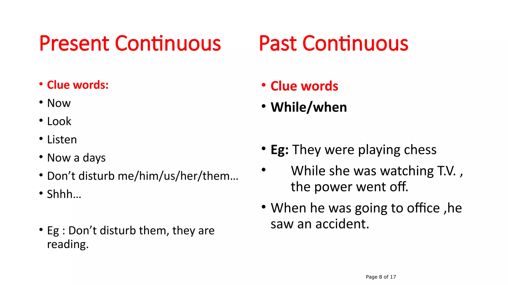 Present Continuous Past Continuous
• Clue words:
• Now
• Look
• Listen
• Now a days
• Don’t disturb me/him/us/her/them…
• Shhh…
• Eg : Don’t disturb them, they are
reading.
• Clue words
• While/when
• Eg: They were playing chess
• While she was watching T.V. ,
the power went off.
• When he was going to office ,he
saw an accident.
Page 8 of 17
 