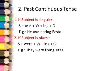 2. Past Continuous Tense
1. If Subject is singular:
S + was + V1 + ing + O
E.g.: He was eating Pasta.
2. If Subject is plural:
S + were + V1 + ing + O
E.g.: They were flying kites.
 