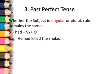 3. Past Perfect Tense
Whether the Subject is singular or plural, rule
remains the same:
S + had + V3 + O
E.g.: He had killed the snake.
 