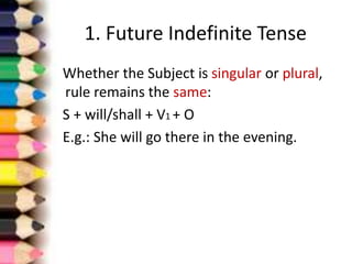 1. Future Indefinite Tense
Whether the Subject is singular or plural,
rule remains the same:
S + will/shall + V1 + O
E.g.: She will go there in the evening.
 
