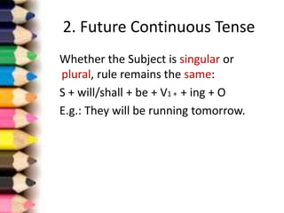2. Future Continuous Tense
Whether the Subject is singular or
plural, rule remains the same:
S + will/shall + be + V1 + + ing + O
E.g.: They will be running tomorrow.
 