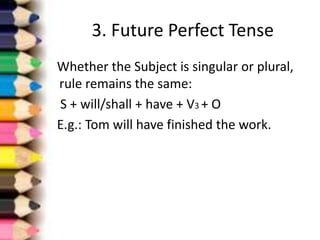 3. Future Perfect Tense
Whether the Subject is singular or plural,
rule remains the same:
S + will/shall + have + V3 + O
E.g.: Tom will have finished the work.
 