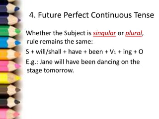 4. Future Perfect Continuous Tense
Whether the Subject is singular or plural,
rule remains the same:
S + will/shall + have + been + V1 + ing + O
E.g.: Jane will have been dancing on the
stage tomorrow.
 