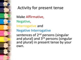 Activity for present tense
Make Affirmative,
Negative,
Interrogative and
Negative Interrogative
sentences of 2nd persons (singular
and plural) and 3rd persons (singular
and plural) in present tense by your
own.
 