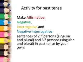 Activity for past tense
Make Affirmative,
Negative,
Interrogative and
Negative Interrogative
sentences of 2nd persons (singular
and plural) and 3rd persons (singular
and plural) in past tense by your
own.
 