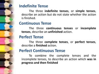 Indefinite Tense
The three indefinite tenses, or simple tenses,
describe an action but do not state whether the action
is finished.
Continuous Tense
The three continuous tenses or incomplete
tenses, describe an unfinished action.
Perfect Tense
The three complete tenses, or perfect tenses,
describe a finished action.
Perfect Continuous Tense
To combine the complete tenses and the
incomplete tenses, to describe an action which was in
progress and then finished
 