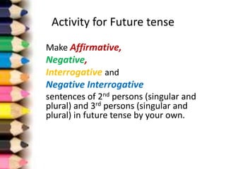 Activity for Future tense
Make Affirmative,
Negative,
Interrogative and
Negative Interrogative
sentences of 2nd persons (singular and
plural) and 3rd persons (singular and
plural) in future tense by your own.
 