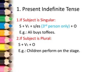 1. Present Indefinite Tense
1.If Subject is Singular:
S + V1 + s/es (3rd person only) + O
E.g.: Ali buys toffees.
2.If Subject is Plural:
S + V1 + O
E.g.: Children perform on the stage.
 
