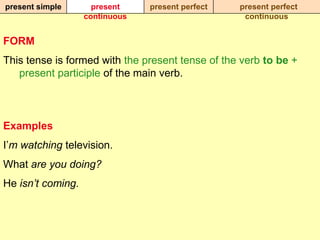 present simple       present    present perfect   present perfect
                   continuous                      continuous


FORM
This tense is formed with the present tense of the verb to be +
   present participle of the main verb.



Examples
I‟m watching television.
What are you doing?
He isn’t coming.
 