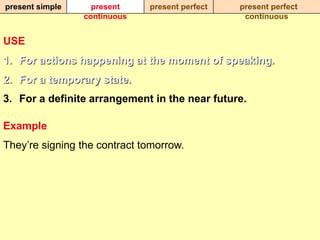 present simple     present    present perfect   present perfect
                 continuous                      continuous


USE
1. For actions happening at the moment of speaking.
2. For a temporary state.
3. For a definite arrangement in the near future.

Example
They‟re signing the contract tomorrow.
 