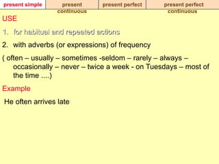 present simple     present    present perfect    present perfect
                 continuous                       continuous
USE
1. for habitual and repeated actions
2. with adverbs (or expressions) of frequency
( often – usually – sometimes -seldom – rarely – always –
    occasionally – never – twice a week - on Tuesdays – most of
    the time ....)
Example
He often arrives late
 