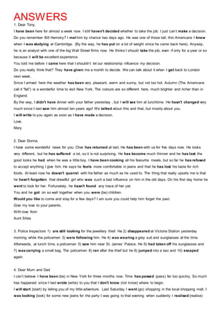 ANSWERS
1. Dear Tony,
I have been here for almost a week now. I still haven't decided whether to take the job. I just can’t make a decision.
Do you remember Bill Hemsky? I met him by chance two days ago. He was one of those tall, thin Americans I knew
when I was studying at Cambridge. (By the way, he has put on a lot of weight since he came back here). Anyway,
he is an analyst with one of the big Wall Street firms now. He thinks I should take the job, even if only for a year or so
because it will be excellent experience.
You told me before I came here that I shouldn’t let our relationship influence my decision.
Do you really think that? They have given me a month to decide. We can talk about it when I get back to London
next week.
Since I arrived here the weather has been very pleasant, warm and sunny, but not too hot. Autumn (The Americans
call it “fall”) is a wonderful time to visit New York. The colours are so different here, much brighter and richer than in
England.
By the way, I didn't have dinner with your father yesterday , but I will see him at lunchtime. He hasn't changed very
much since I last saw him almost ten years ago! We talked about this and that, but mostly about you.
I will write to you again as soon as I have made a decision.
Love,
Mary
2. Dear Donna,
I have some wonderful news for you. Clive has returned at last. He has been with us for five days now. He looks
very different, but he has suffered a lot, so it is not surprising. He has become much thinner and he has lost the
good looks he had when he was a little boy. I have been cooking all his favourite meals, but so far he has refused
to accept anything I give him. He says he feels more comfortable in jeans and that he has lost his taste for rich
foods. At least now he doesn't quarrel with his father as much as he used to. The thing that really upsets me is that
he hasn't forgotten that dreadful girl who was such a bad influence on him in the old days. On his first day home he
went to look for her. Fortunately, he hasn't found any trace of her yet.
You and he got on so well together when you were (be) children.
Would you like to come and stay for a few days? I am sure you could help him forget the past.
Give my love to your parents.
With love from
Aunt Silvia
3. Police Inspectors 1) are still looking for the jewellery thief. He 2) disappeared at Victoria Station yesterday
morning while the policemen 3) were following him. He 4) was wearing a grey suit and sunglasses at the time.
Afterwards, at lunch time, a policeman 5) saw him near St. James’ Palace. He 6) had taken off his sunglasses and
7) wascarrying a small bag. The policemen 8) ran after the thief but he 9) jumped into a taxi and 10) escaped
again.
4. Dear Mum and Dad
I can’t believe I have been (be) in New York for three months now. Time has passed (pass) far too quickly. So much
has happened since I last wrote (write) to you that I don't know (not know) where to begin.
I will start (start) by telling you of my little adventure. Last Saturday I went (go) shopping in the local shopping mall. I
was looking (look) for some new jeans for the party I was going to that evening when suddenly I realised (realise)
 