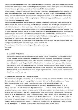 that my purse had been stolen (steal). The police wascalled (call) immediately, but I couldn’t answer their questions
because I wascrying (cry) so much. I was looking (look) in my bag for a tissue when - guess what?- I FOUND (find)
my purse! It had got (get) hidden underneath all the other stuff. I felt (feel) such a fool!
Anyway, the party that evening wasn’t much good, which was a shame as I had been looking (look) forward to it all
week. When I arrived (arrive), all the food had been eaten (eat). The friends I hoped to meet had gone (go) home
already. After half an hour we were told (tell) we were making too much noise, so we had to (have to) turn off the
music. I decided to leave at about 11.00. I was given (give) a lift home by a guy called Peter, who you’d really like.
When I got home, I was starving (starve)!
Mrs Goldstein has been saying (say) for weeks that she wants to take me to the Statue of Liberty, so tomorrow we
will see (see) it. They are a very kind family, and I feel (feel) at home here. They have taught (teach) me to speak
with an American accent, so when I speak to you on the phone you won't recognise (not recognise) me!
The course I am doing (do) in psychology is interesting. The college is situated (situate) on the edge of Central Park,
so I often have (have) my lunch there as the canteen in the college is being decorated (decorate) at the moment. My
teachers are great. One of them has written (write) a book which has been translated (translate) into five
languages! I have not read (not read) it yet, but it’s on my list. She has been studying (study) how children learn their
first language for years and years, and I think (think) she is quite well-known.
Dad, please, could you send me some money? I only have (have) $10 to last me till I am paid (pay) next week. I am
saving (save) up for my return fare home, so you can’t be cross with me!
Please write soon with all the news from England. Give my love to the dog.
Lots of love
Joanna
5. LEARNING TO SURVIVE
Last summer I took/had taken/am taking a three-week survival course. The purpose of the course was to teach
us how to survive outdoors, where there are/aren’t/have no shops, no houses and no electricity. I have never
slept/never sleep/had never slept outdoors before the course, and here I was, learning to make a fire, navigate
and find food in the forest. The part that I likes/liked/was liking the most was catching our own fish and cooking
them over a fire. While I did/was doing/have done the course, I realised how much people depend on modern
technology. They are thinking/thought/think that they can’t survive without it-but they can if they learn how. I did!
I’ll never forget/I will have forgotten/I was never going to forget that course- it was the greatest experience I ever
have/I’ll ever have/I’ve ever had.
6 . Put each verb in brackets into a suitable past form.
This time last year I (1. cycle)…was cycling…..in the rain along a country road in France with a friend of mine. We (2.
decide)…had decided….to go on a cycling holiday in Normandy. Neither of us (3. be)…had been…..to France
before, but we (4. know)…knew….some French from our time at school and we (5. manage)…had
managed…………..to brush up on the basics before the trip. Now we (6. wonder)were wondering…if we (7.
make)…had made…..the right decision. We (8.plan)had planned……..our route carefully in advance, but we (9.
forget)had forgotten……one important thing, the weather. It (10. rain)…had been raining/had rained………a lot since
our arrival and that night we (11. end up)……ended..sleeping in the waiting room at a railway station. Then the next
morning as we (12. ride)were riding….down a steep hill my bike (13.skid)…skidded…on the wet road and I (14. fall
off)…fell… I (15.realise)…realised….immediately that I (16. break)had broken…….my arm, and after a visit to the
local hospital I (17. catch)…caught….the next train to Calais for the ferry home. Unfortunately my parents (18. not
expect) …were not expecting/didn’t expect……..me home for a fortnight, and (19. go)had gone…..away on holiday.
So I (20. spend)spent…..a miserable couple of weeks along, reading “Teach yourself French”.
 
