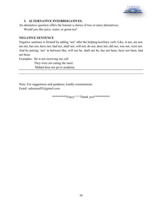 16
3. ALTERNATIVE INTERROGATIVES.
An alternative question offers the listener a choice of two or more alternatives.
Would you like juice, water, or green tea?
NEGATIVE SENTENCE
Negative sentence is formed by adding ‘not’ after the helping/auxiliary verb. Like, is not, are not,
am not, has not, have not, had not, shall not, will not, do not, does not, did not, was not, were not.
And by putting ‘not’ in between like, will not be, shall not be, has not been, have not been, had
not been.
Examples: He is not receiving my call.
They were not eating the meal.
Mahad does not go to academy.
Note: For suggestions and guidance, kindly communicate.
Email: saleemsafi5@gmail.com
*********Enjoy^^^^Thank you**********
 