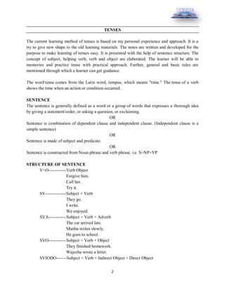 2
TENSES
The current learning method of tenses is based on my personal experience and approach. It is a
try to give new shape to the old learning materials. The notes are written and developed for the
purpose to make learning of tenses easy. It is presented with the help of sentence structure. The
concept of subject, helping verb, verb and object are elaborated. The learner will be able to
memories and practice tense with practical approach. Further, general and basic rules are
mentioned through which a learner can get guidance.
The word tense comes from the Latin word, tempus, which means "time." The tense of a verb
shows the time when an action or condition occurred.
SENTENCE
The sentence is generally defined as a word or a group of words that expresses a thorough idea
by giving a statement/order, or asking a question, or exclaiming.
OR
Sentence is combination of dependent clause and independent clause. (Independent clause is a
simple sentence)
OR
Sentence is made of subject and predicate.
OR
Sentence is constructed from Noun phrase and verb phrase. i.e. S=NP+VP
STRUCTURE OF SENTENCE
V+O------------Verb Object
Forgive him.
Call her.
Try it.
SV--------------Subject + Verb
They go.
I write.
We enjoyed.
SVA------------Subject + Verb + Adverb
The car arrived late.
Manha writes slowly.
He goes to school.
SVO------------Subject + Verb + Object
They finished homework.
Wajeeha wrote a letter.
SVIODO-------Subject + Verb + Indirect Object + Direct Object
 
