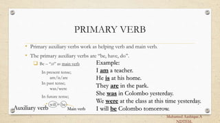 PRIMARY VERB
• Primary auxiliary verbs work as helping verb and main verb.
• The primary auxiliary verbs are ‘‘be, have, do’’.
 Be – ‘‘,U’’ as main verb
In present tense;
am/is/are
In past tense;
was/were
In future tense;
will + be
Example:
I am a teacher.
He is at his home.
They are in the park.
She was in Colombo yesterday.
We were at the class at this time yesterday.
I will be Colombo tomorrow.
Auxiliary verb Main verb
Muhamed Aashique.A
NDTESL
 