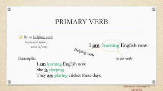PRIMARY VERB
 Be as helping verb
In present tense;
am/is/are
Example:
I am learning English now.
She is sleeping.
They are playing cricket these days.
I am learning English now.
Muhamed Aashique.A
NDTESL
 