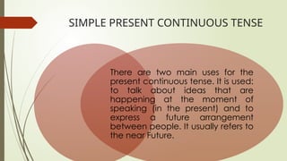 SIMPLE PRESENT CONTINUOUS TENSE
There are two main uses for the
present continuous tense. It is used:
to talk about ideas that are
happening at the moment of
speaking (in the present) and to
express a future arrangement
between people. It usually refers to
the near Future.
 