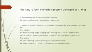 The way to form the verb in present participle or V1+ing
1. If the word ends in –e, drop the –e and add –ing.
Ex; hope = hoping, date = dating, injure = injuring, etc
2. Verbs that end in a vowel and a consonant, add the ending letter (double), and add –
ing.
One syllable:
Ex; stop = stopping, beg = begging, rob = robbing, etc. (1 vowel = 2 consonants)
Ex; rain = raining, fool = fooling, dream = dreaming, etc. (2 vowel = 1 consonants)
Two syllable:
Ex; listen = listening, open = opening, etc. (1st
syllable stressed)
Ex; begin = beginning, control = controlling, etc (2nd
syllable stressed)
 