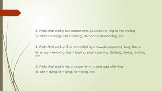 3. Verbs that end in two consonants, just add the –ing to the ending
Ex; start = starting, fold = folding, demand = demanding, etc
4. Verbs that end –y, if –y preceded by a vowel/consonant, keep the –y
Ex; enjoy = enjoying, buy = buying, pray = praying, studying, trying, replying,
etc
5. Verbs that end in –ie, change –ie to –y and add with –ing
Ex; die = dying, lie = lying, tie = tying, etc.
 